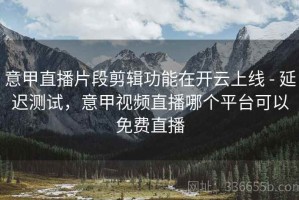 意甲直播片段剪辑功能在开云上线 - 延迟测试，意甲视频直播哪个平台可以免费直播