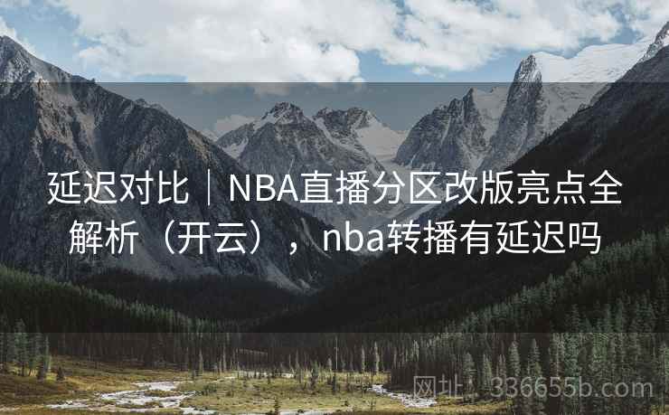 延迟对比｜NBA直播分区改版亮点全解析（开云），nba转播有延迟吗