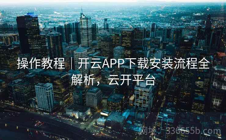 操作教程｜开云APP下载安装流程全解析，云开平台