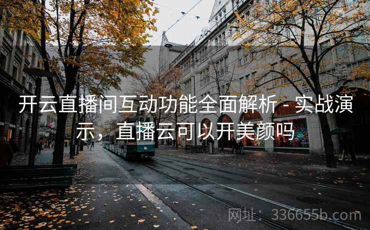 开云直播间互动功能全面解析 - 实战演示，直播云可以开美颜吗