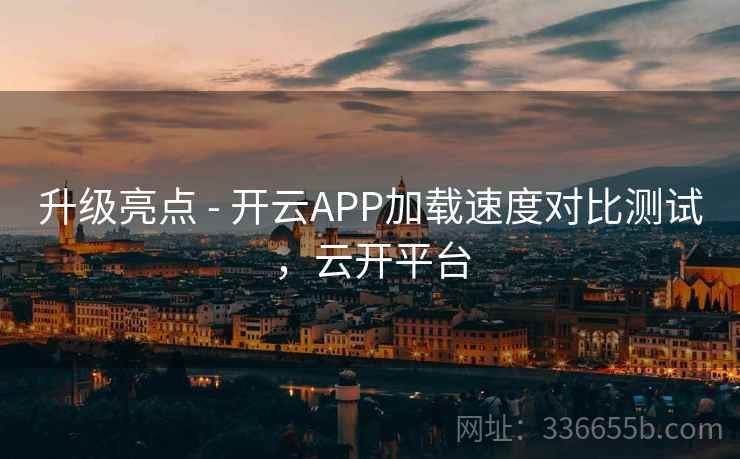 升级亮点 - 开云APP加载速度对比测试，云开平台