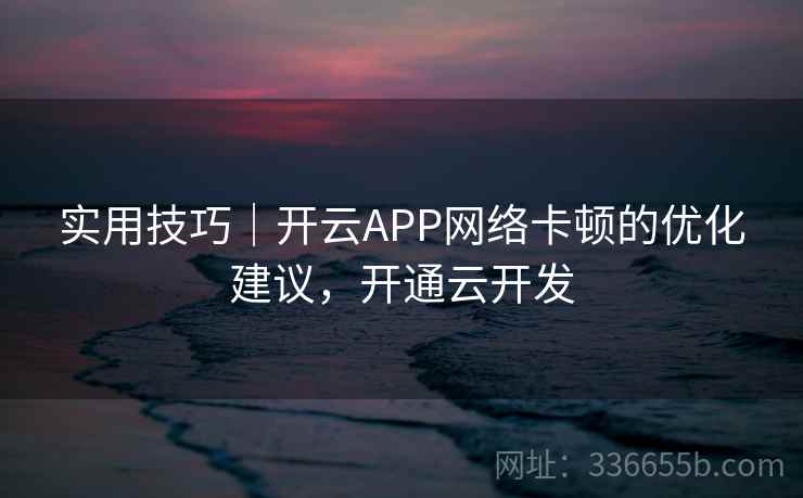 实用技巧｜开云APP网络卡顿的优化建议，开通云开发