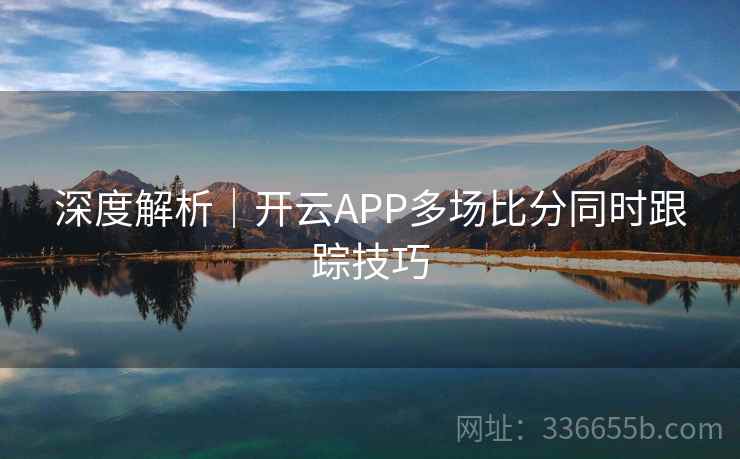 深度解析｜开云APP多场比分同时跟踪技巧