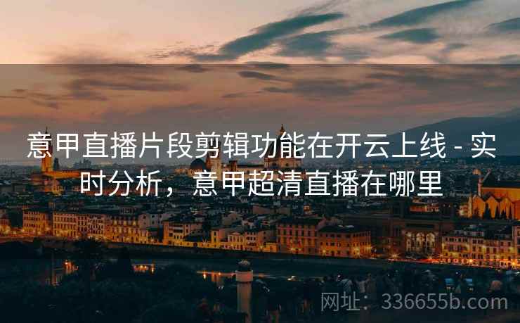 意甲直播片段剪辑功能在开云上线 - 实时分析，意甲超清直播在哪里