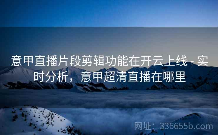 意甲直播片段剪辑功能在开云上线 - 实时分析，意甲超清直播在哪里