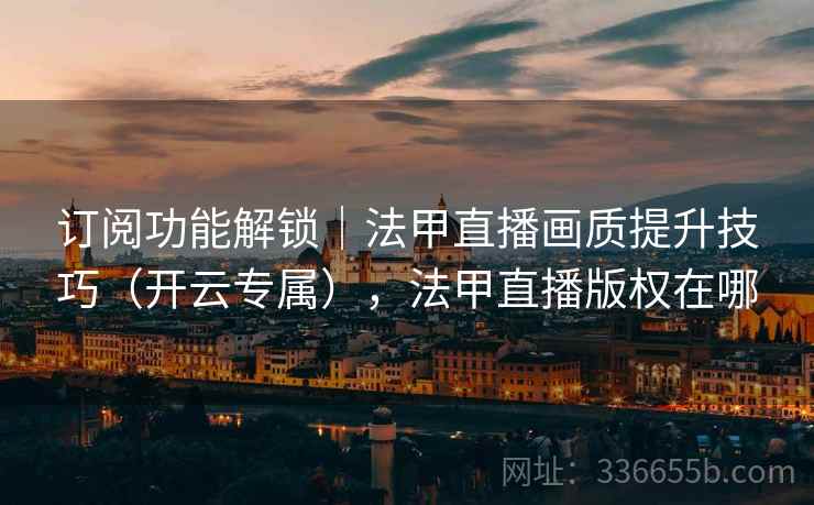 订阅功能解锁｜法甲直播画质提升技巧（开云专属），法甲直播版权在哪
