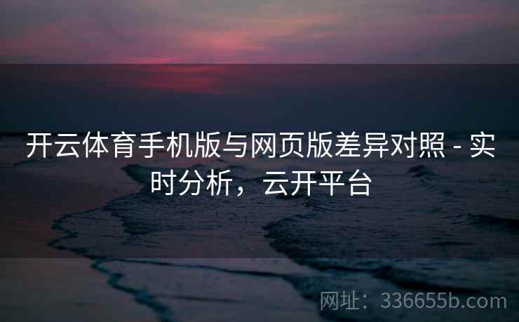 开云体育手机版与网页版差异对照 - 实时分析，云开平台