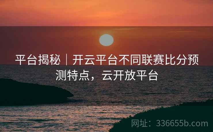 平台揭秘｜开云平台不同联赛比分预测特点，云开放平台