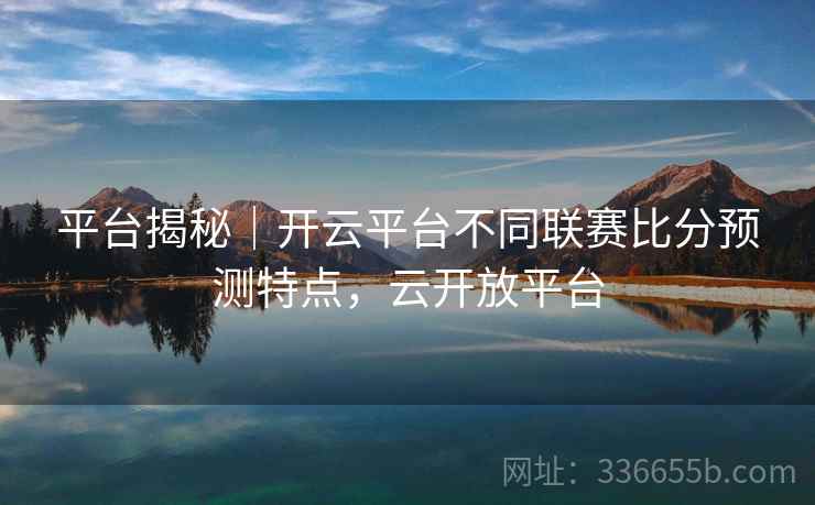 平台揭秘｜开云平台不同联赛比分预测特点，云开放平台