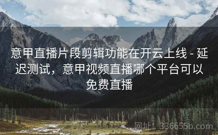 意甲直播片段剪辑功能在开云上线 - 延迟测试，意甲视频直播哪个平台可以免费直播